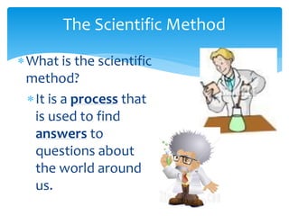The Scientific Method
What is the scientific
method?
It is a process that
is used to find
answers to
questions about
the world around
us.
 