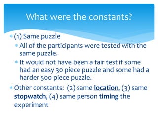  (1) Same puzzle
 All of the participants were tested with the
same puzzle.
 It would not have been a fair test if some
had an easy 30 piece puzzle and some had a
harder 500 piece puzzle.
 Other constants: (2) same location, (3) same
stopwatch, (4) same person timing the
experiment
What were the constants?
 