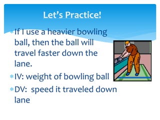 Let’s Practice!
If I use a heavier bowling
ball, then the ball will
travel faster down the
lane.
IV: weight of bowling ball
DV: speed it traveled down
lane
 