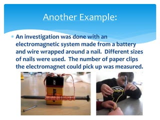  An investigation was done with an
electromagnetic system made from a battery
and wire wrapped around a nail. Different sizes
of nails were used. The number of paper clips
the electromagnet could pick up was measured.
Another Example:
 