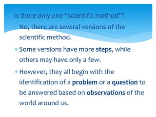  Is there only one “scientific method”?
 No, there are several versions of the
scientific method.
 Some versions have more steps, while
others may have only a few.
 However, they all begin with the
identification of a problem or a question to
be answered based on observations of the
world around us.
 