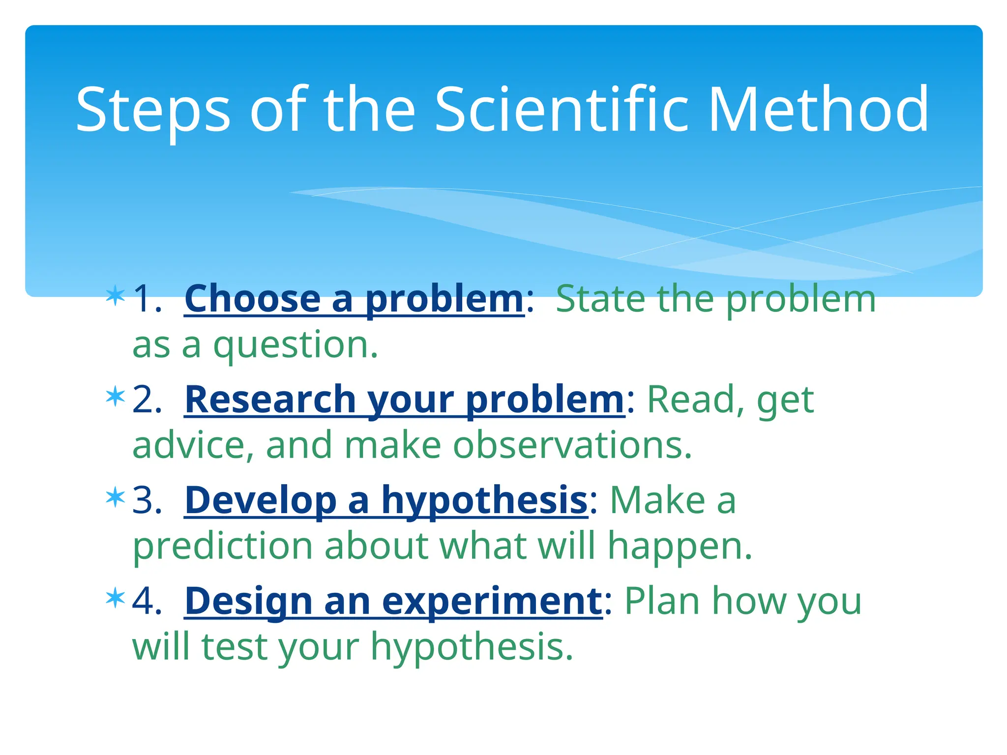  1. Choose a problem: State the problem
as a question.
 2. Research your problem: Read, get
advice, and make observations.
 3. Develop a hypothesis: Make a
prediction about what will happen.
 4. Design an experiment: Plan how you
will test your hypothesis.
Steps of the Scientific Method
 