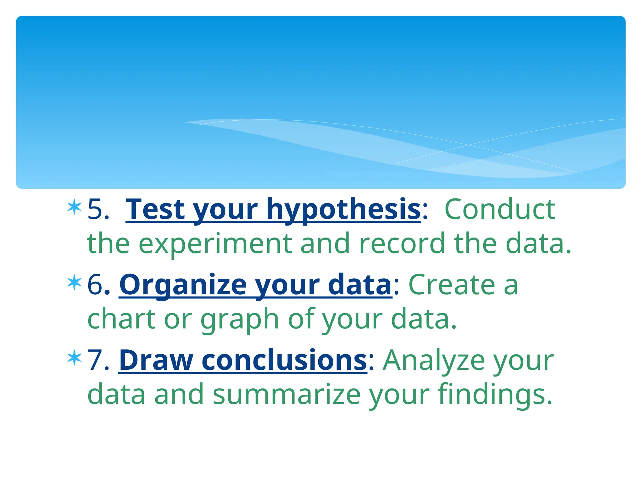  5. Test your hypothesis: Conduct
the experiment and record the data.
 6. Organize your data: Create a
chart or graph of your data.
 7. Draw conclusions: Analyze your
data and summarize your findings.
 