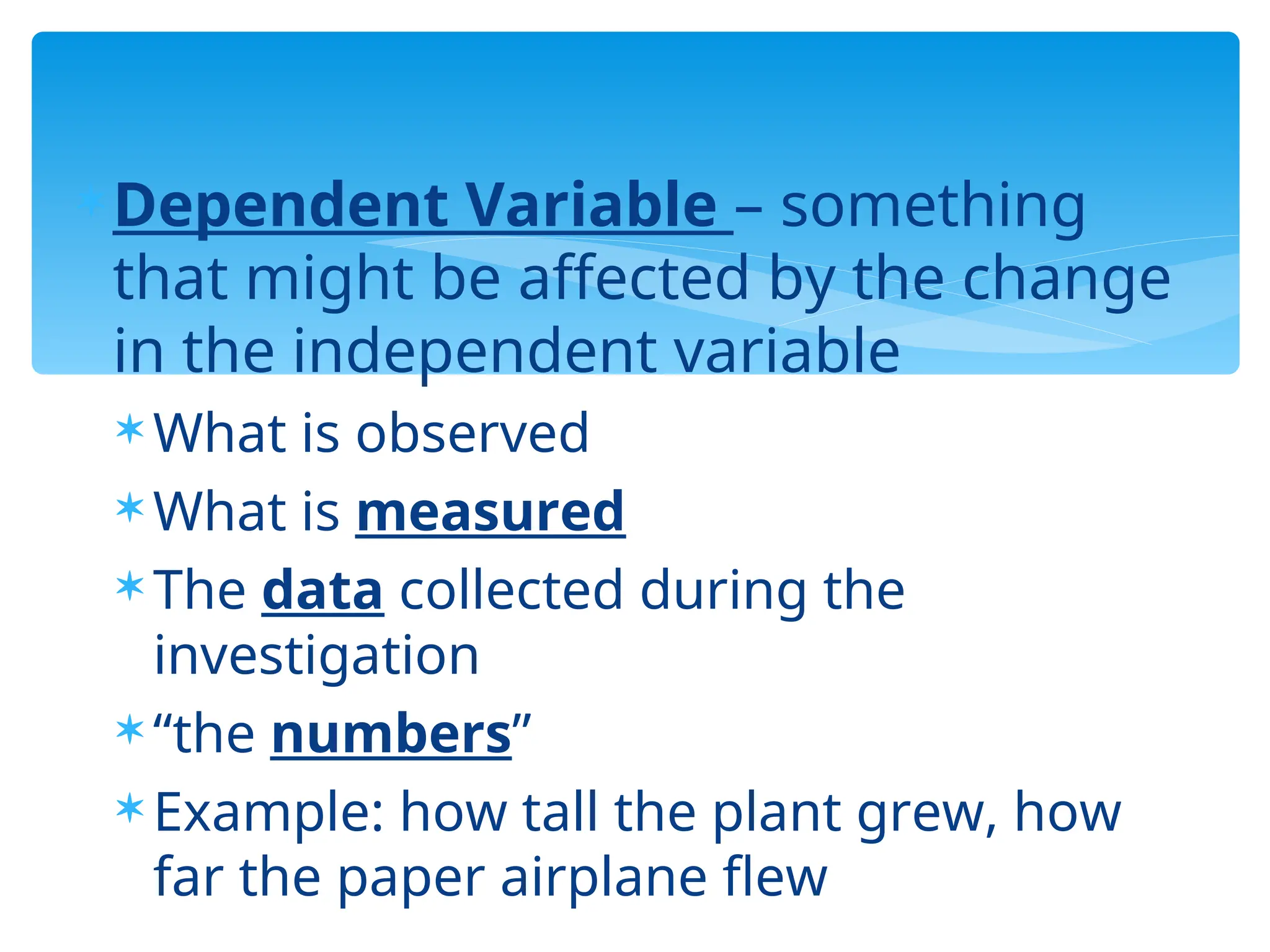 Dependent Variable – something
that might be affected by the change
in the independent variable
 What is observed
 What is measured
 The data collected during the
investigation
 “the numbers”
 Example: how tall the plant grew, how
far the paper airplane flew
 