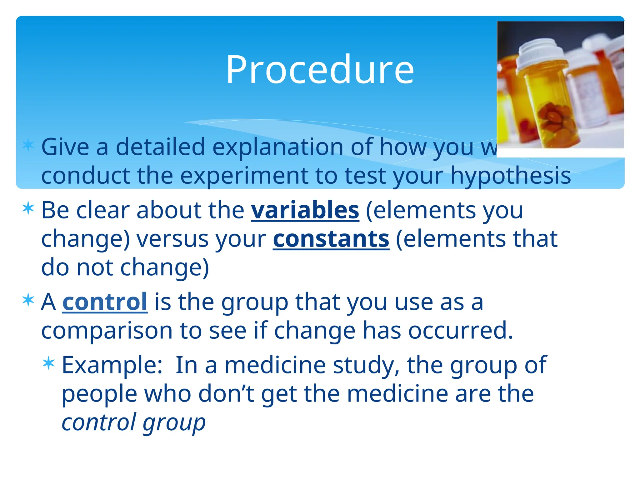  Give a detailed explanation of how you will
conduct the experiment to test your hypothesis
 Be clear about the variables (elements you
change) versus your constants (elements that
do not change)
 A control is the group that you use as a
comparison to see if change has occurred.
 Example: In a medicine study, the group of
people who don’t get the medicine are the
control group
Procedure
 