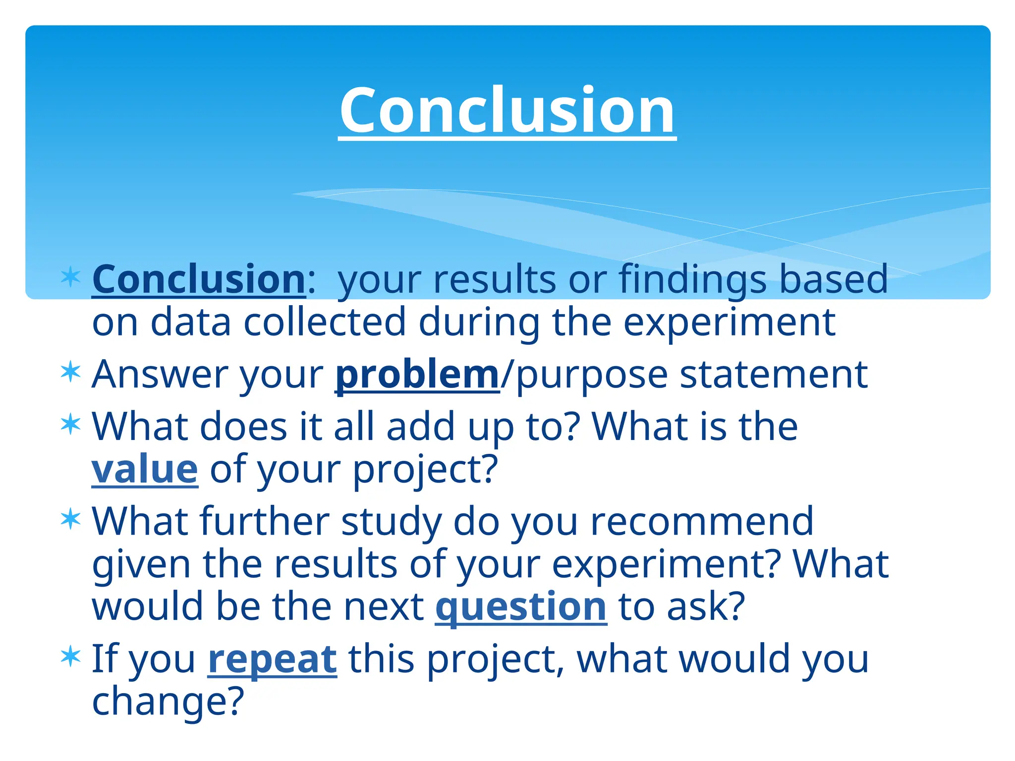  Conclusion: your results or findings based
on data collected during the experiment
 Answer your problem/purpose statement
 What does it all add up to? What is the
value of your project?
 What further study do you recommend
given the results of your experiment? What
would be the next question to ask?
 If you repeat this project, what would you
change?
Conclusion
 