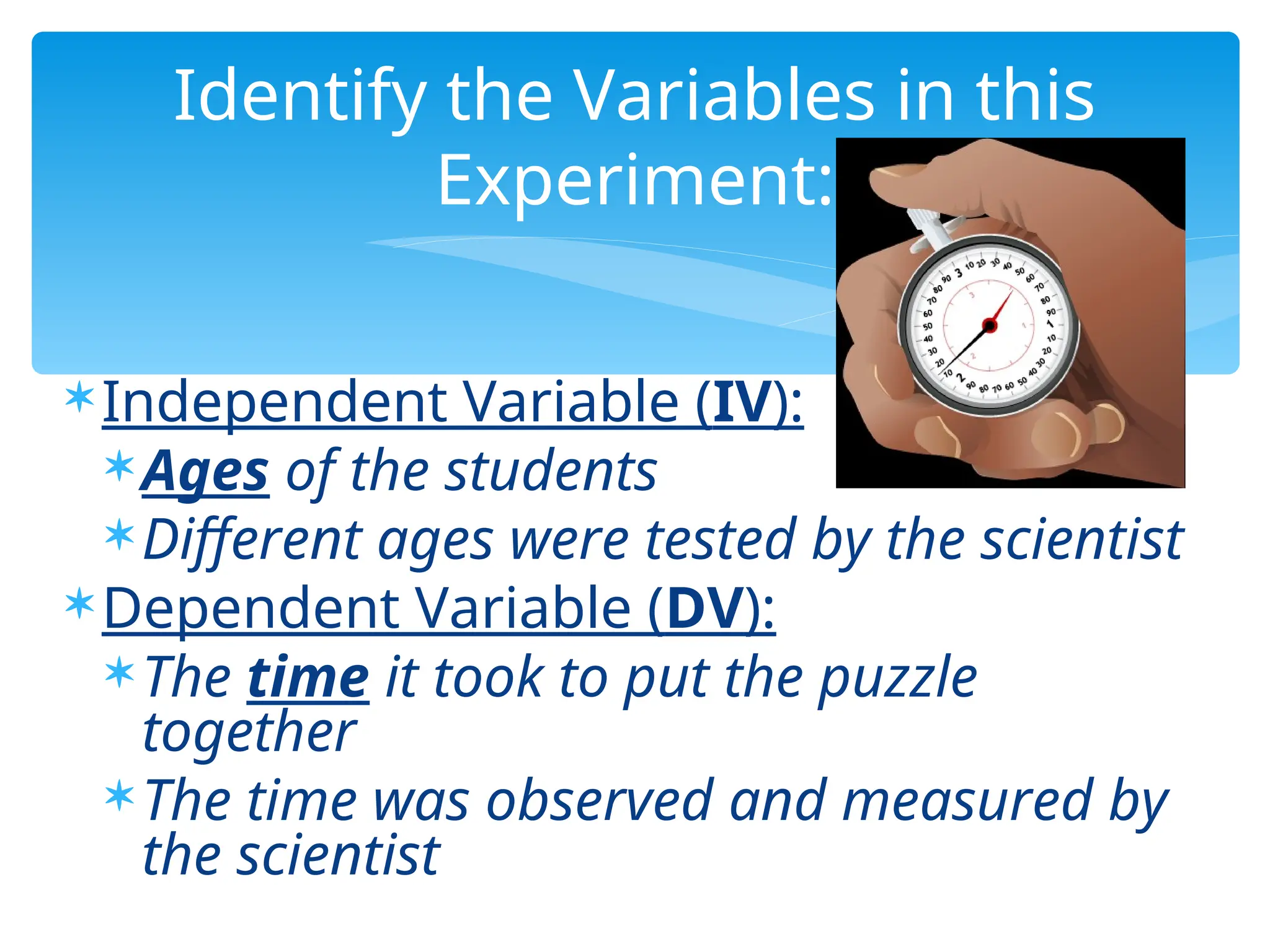 Independent Variable (IV):
Ages of the students
Different ages were tested by the scientist
Dependent Variable (DV):
The time it took to put the puzzle
together
The time was observed and measured by
the scientist
Identify the Variables in this
Experiment:
 