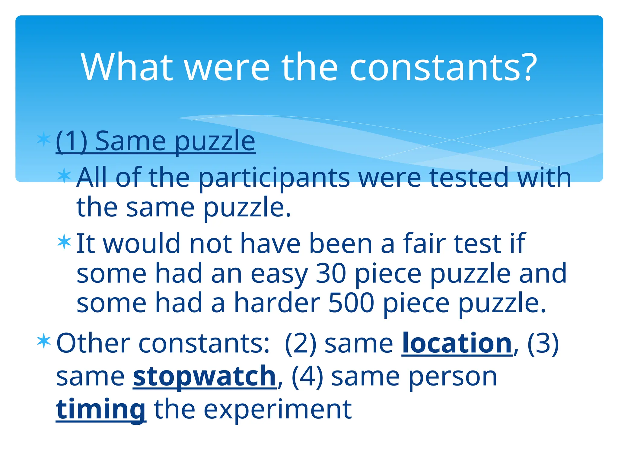  (1) Same puzzle
 All of the participants were tested with
the same puzzle.
 It would not have been a fair test if
some had an easy 30 piece puzzle and
some had a harder 500 piece puzzle.
 Other constants: (2) same location, (3)
same stopwatch, (4) same person
timing the experiment
What were the constants?
 