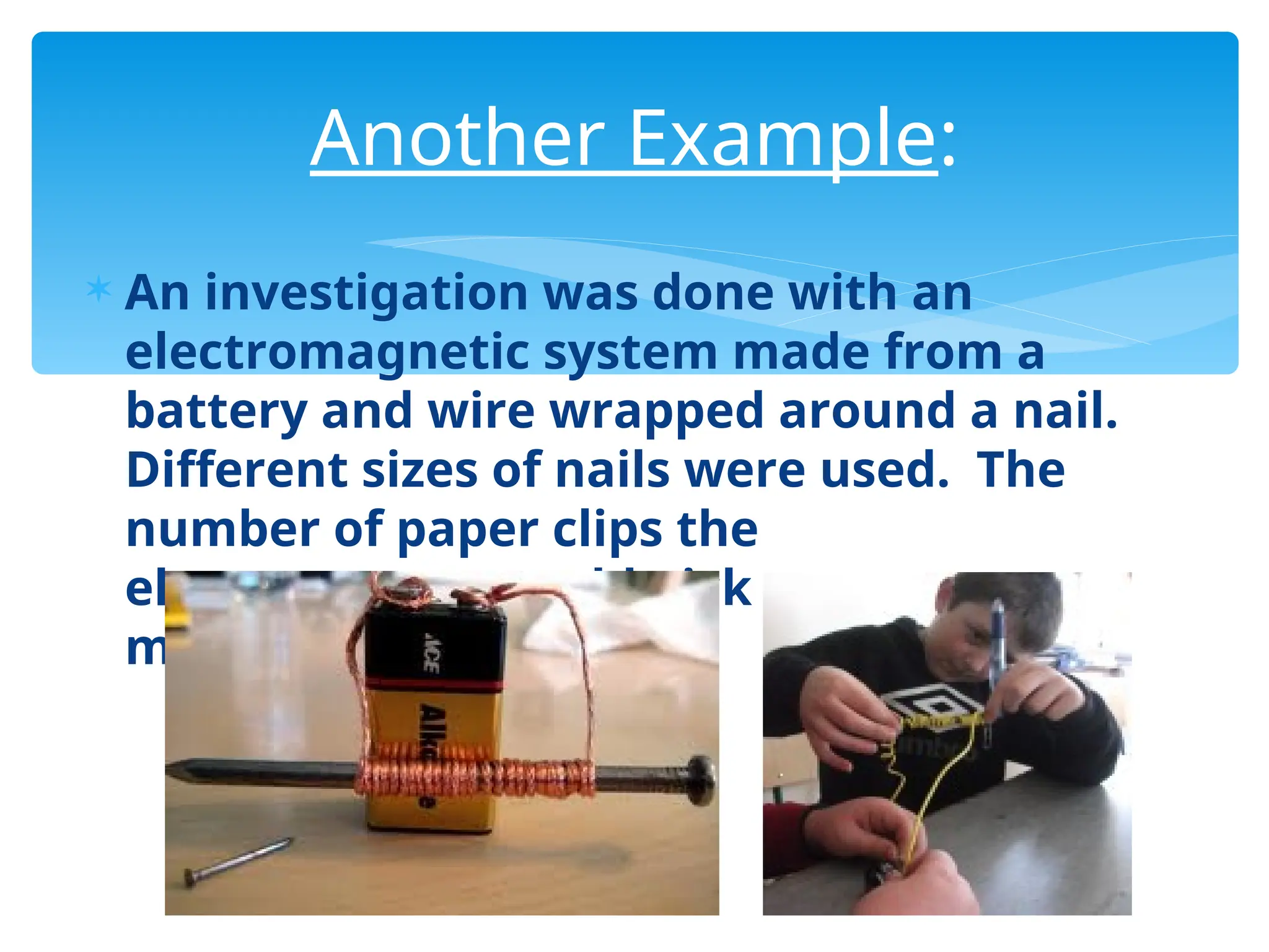  An investigation was done with an
electromagnetic system made from a
battery and wire wrapped around a nail.
Different sizes of nails were used. The
number of paper clips the
electromagnet could pick up was
measured.
Another Example:
 