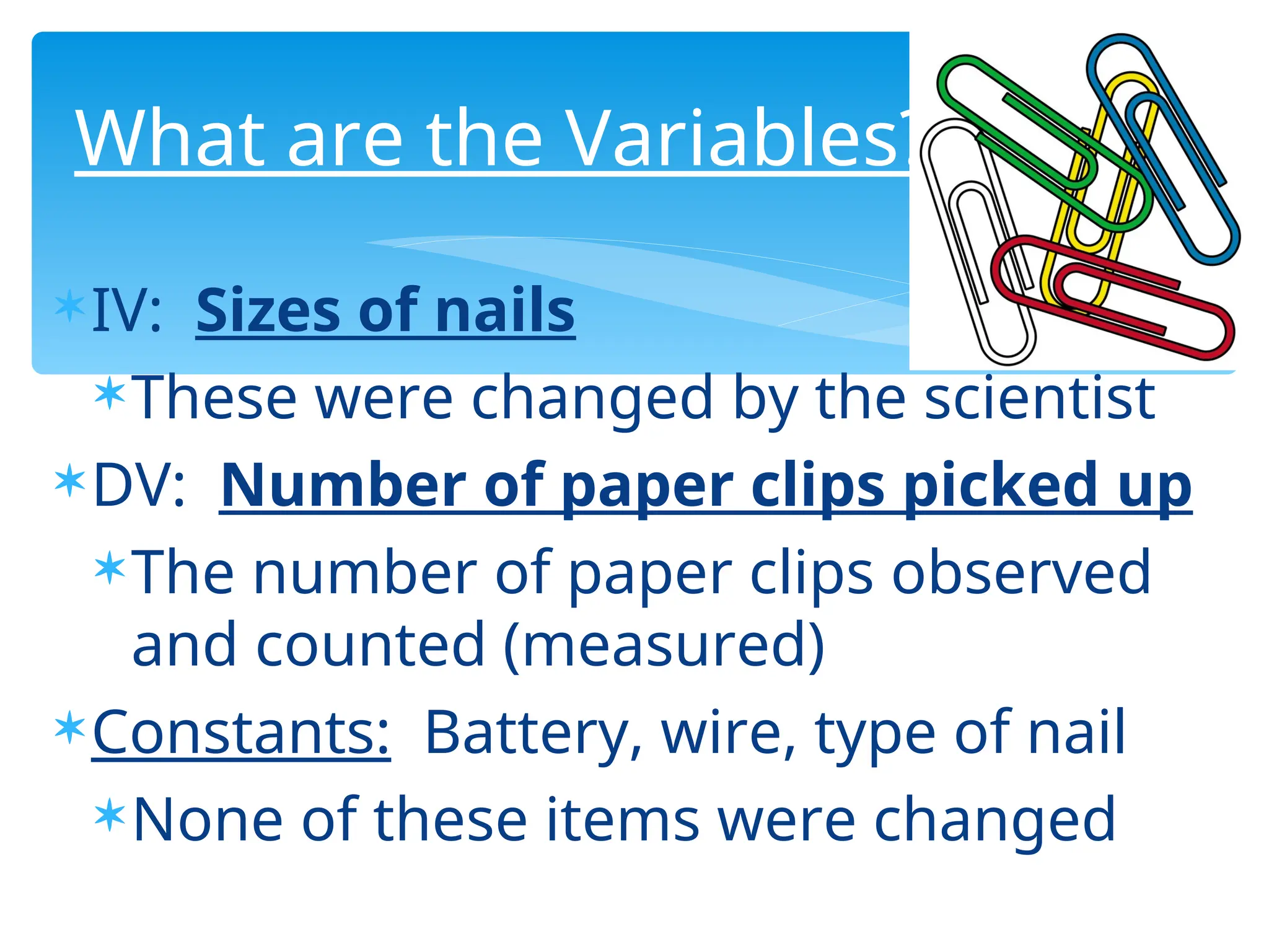 IV: Sizes of nails
These were changed by the scientist
DV: Number of paper clips picked up
The number of paper clips observed
and counted (measured)
Constants: Battery, wire, type of nail
None of these items were changed
What are the Variables?
 