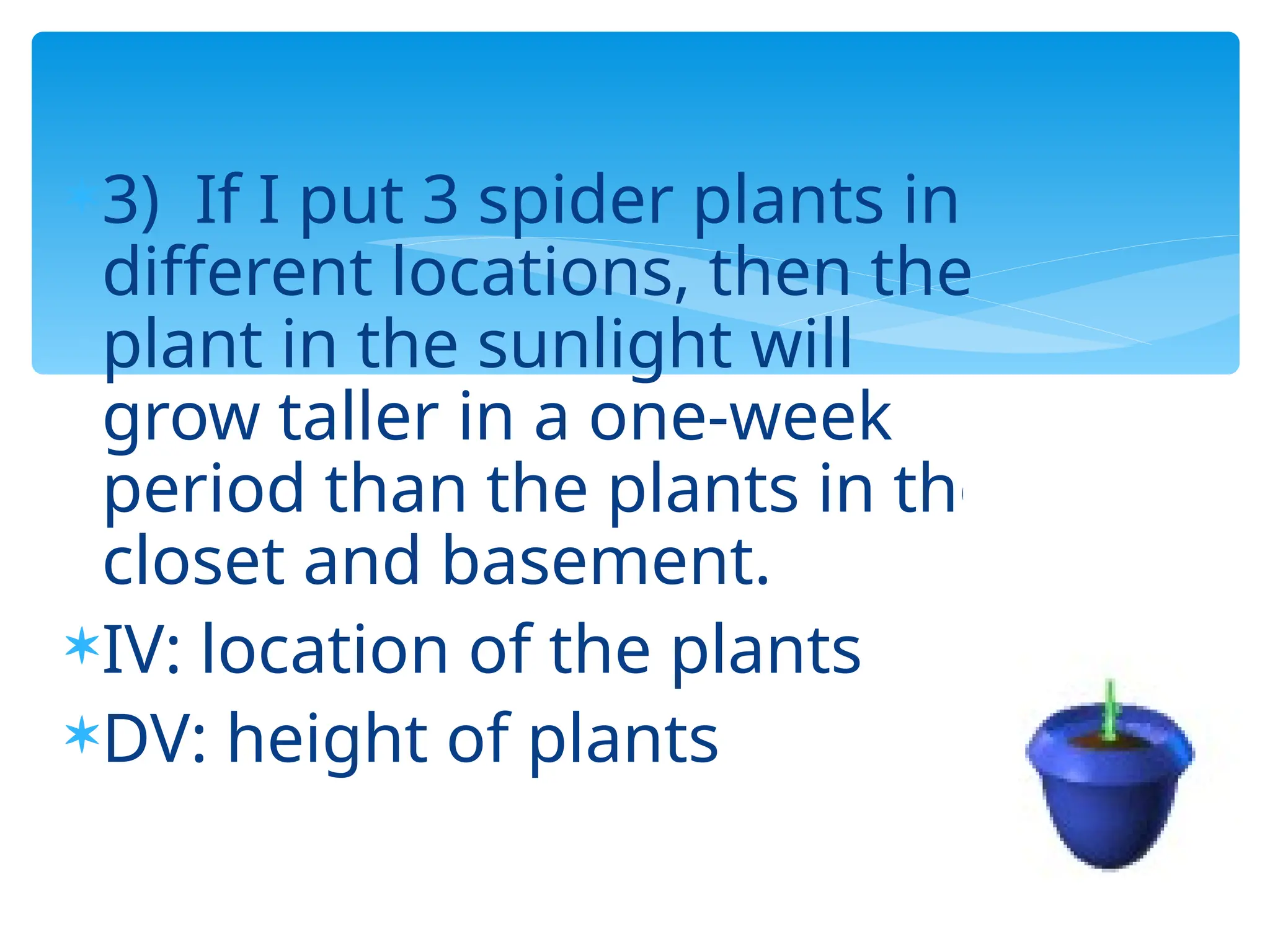 3) If I put 3 spider plants in
different locations, then the
plant in the sunlight will
grow taller in a one-week
period than the plants in the
closet and basement.
IV: location of the plants
DV: height of plants
 