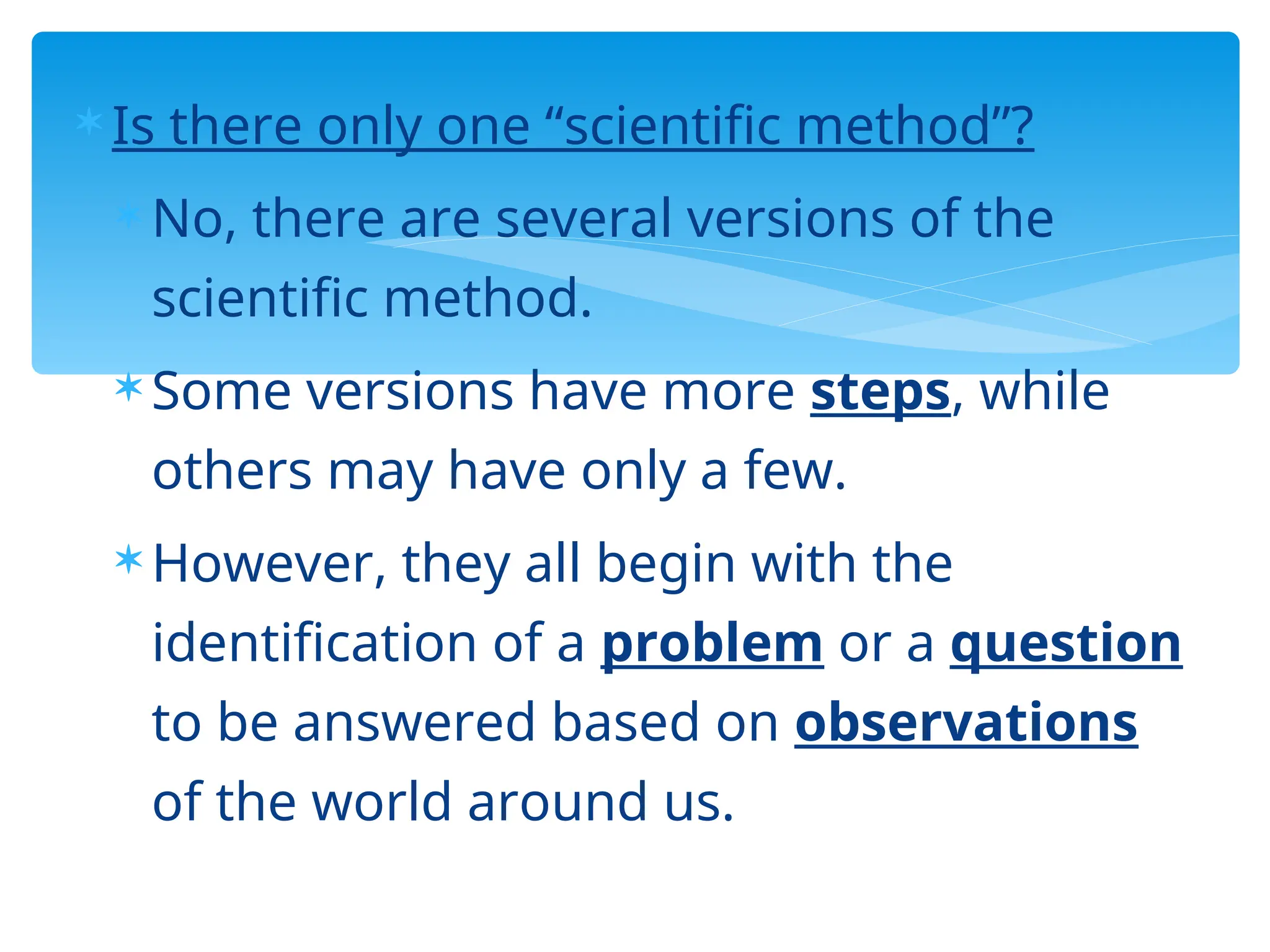  Is there only one “scientific method”?
 No, there are several versions of the
scientific method.
 Some versions have more steps, while
others may have only a few.
 However, they all begin with the
identification of a problem or a question
to be answered based on observations
of the world around us.
 