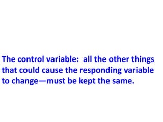 The control variable: all the other things
that could cause the responding variable
to change—must be kept the same.
 