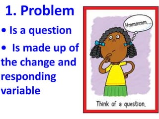 1. Problem
• Is a question
• Is made up of
the change and
responding
variable
 