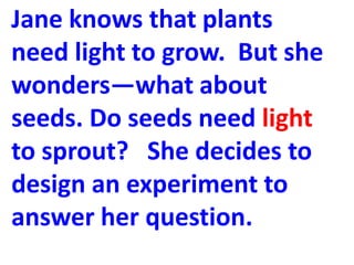 Jane knows that plants
need light to grow. But she
wonders—what about
seeds. Do seeds need light
to sprout? She decides to
design an experiment to
answer her question.
 