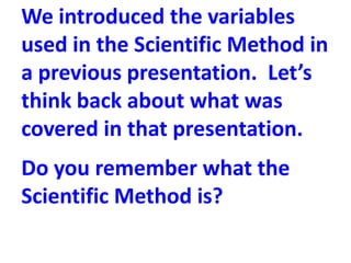 We introduced the variables
used in the Scientific Method in
a previous presentation. Let’s
think back about what was
covered in that presentation.
Do you remember what the
Scientific Method is?
 