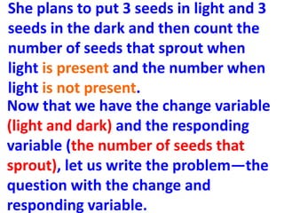 She plans to put 3 seeds in light and 3
seeds in the dark and then count the
number of seeds that sprout when
light is present and the number when
light is not present.
Now that we have the change variable
(light and dark) and the responding
variable (the number of seeds that
sprout), let us write the problem—the
question with the change and
responding variable.
 