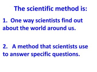 The scientific method is:
1. One way scientists find out
about the world around us.

2. A method that scientists use
to answer specific questions.
 