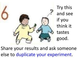 Try this
                         and see
                         if you
                         think it
                         tastes
                         good.
Share your results and ask someone
else to duplicate your experiment.
 