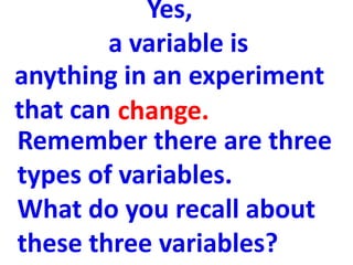 Yes,
        a variable is
anything in an experiment
that can change.
Remember there are three
types of variables.
What do you recall about
these three variables?
 