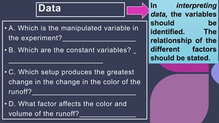 Data
• A. Which is the manipulated variable in
the experiment?
• B. Which are the constant variables?
• C. Which setup produces the greatest
change in the change in the color of the
runoff?
• D. What factor affects the color and
volume of the runoff?
In interpreting
data, the variables
should be
identified. The
relationship of the
different factors
should be stated.
 