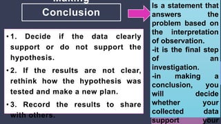 Making
Conclusion
• 1. Decide if the data clearly
support or do not support the
hypothesis.
• 2. If the results are not clear,
rethink how the hypothesis was
tested and make a new plan.
• 3. Record the results to share
with others.
Is a statement that
answers the
problem based on
the interpretation
of observation.
-it is the final step
of an
investigation.
-in making a
conclusion, you
will decide
whether your
collected data
support your
 