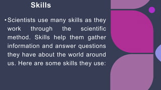 Skills
•Scientists use many skills as they
work through the scientific
method. Skills help them gather
information and answer questions
they have about the world around
us. Here are some skills they use:
 
