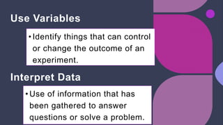 Use Variables
• Identify things that can control
or change the outcome of an
experiment.
Interpret Data
• Use of information that has
been gathered to answer
questions or solve a problem.
 