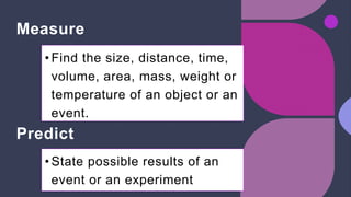 Measure
• Find the size, distance, time,
volume, area, mass, weight or
temperature of an object or an
event.
Predict
• State possible results of an
event or an experiment
 