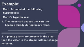 Example:
• Mario formulated the following
hypotheses:
• Mario’s hypotheses:
1. The loose soil causes the water to
become muddy during heavy rains.
.
2. If plenty plants are present in the area,
then the water in the stream will not change
its color.
 