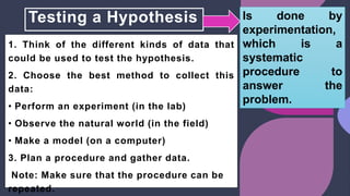 Testing a Hypothesis
1. Think of the different kinds of data that
could be used to test the hypothesis.
2. Choose the best method to collect this
data:
• Perform an experiment (in the lab)
• Observe the natural world (in the field)
• Make a model (on a computer)
3. Plan a procedure and gather data.
Note: Make sure that the procedure can be
repeated.
Is done by
experimentation,
which is a
systematic
procedure to
answer the
problem.
 
