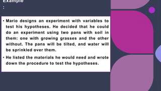 Example
:
• Mario designs an experiment with variables to
test his hypotheses. He decided that he could
do an experiment using two pans with soil in
them: one with growing grasses and the other
without. The pans will be tilted, and water will
be sprinkled over them.
• He listed the materials he would need and wrote
down the procedure to test the hypotheses.
 