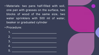 • Materials: two pans half-filled with soil,
one pan with grasses on the surface, two
blocks of wood of the same size, two
water sprinklers with 500 ml of water,
beaker or graduated cylinder
• Procedure:
1.
2.
3.
4.
5.
 