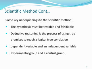 Scientific Method Cont…
Some key underpinnings to the scientific method:
 The hypothesis must be testable and falsifiable
 Deductive reasoning is the process of using true
premises to reach a logical true conclusion
 dependent variable and an independent variable
 experimental group and a control group.
10
 