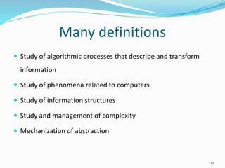 Many definitions
 Study of algorithmic processes that describe and transform
information
 Study of phenomena related to computers
 Study of information structures
 Study and management of complexity
 Mechanization of abstraction
12
 