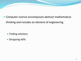  Computer science encompasses abstract mathematical
thinking and includes an element of engineering.
 Finding solutions
 Designing skills
14
 
