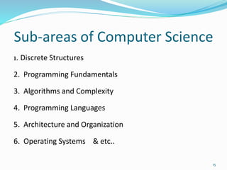 Sub-areas of Computer Science
1. Discrete Structures
2. Programming Fundamentals
3. Algorithms and Complexity
4. Programming Languages
5. Architecture and Organization
6. Operating Systems & etc..
15
 