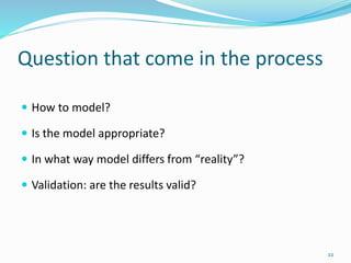 Question that come in the process
 How to model?
 Is the model appropriate?
 In what way model differs from “reality”?
 Validation: are the results valid?
22
 