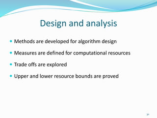 Design and analysis
 Methods are developed for algorithm design
 Measures are defined for computational resources
 Trade offs are explored
 Upper and lower resource bounds are proved
30
 