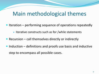 Main methodological themes
 Iteration – performing sequence of operations repeatedly
 Iterative constructs such as for /while statements
 Recursion – call themselves directly or indirectly
 Induction – definitions and proofs use basis and inductive
step to encompass all possible cases.
31
 