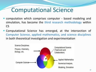  computation which comprises computer - based modeling and
simulation, has become the third research methodology within
CS
 Computational Science has emerged, at the intersection of
Computer Science, applied mathematics, and science disciplines
in both theoretical investigation and experimentation
Computational Science
37
 