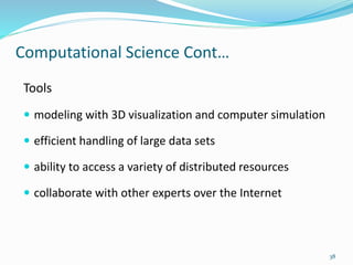 Computational Science Cont…
Tools
 modeling with 3D visualization and computer simulation
 efficient handling of large data sets
 ability to access a variety of distributed resources
 collaborate with other experts over the Internet
38
 