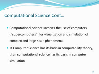 Computational Science Cont…
 Computational science involves the use of computers
(''supercomputers'') for visualization and simulation of
complex and large-scale phenomena.
 If Computer Science has its basis in computability theory,
then computational science has its basis in computer
simulation
39
 