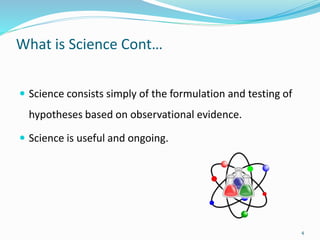 What is Science Cont…
 Science consists simply of the formulation and testing of
hypotheses based on observational evidence.
 Science is useful and ongoing.
4
 