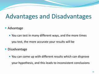 Advantages and Disadvantages
 Advantage
 You can test in many different ways, and the more times
you test, the more accurate your results will be
 Disadvantage
 You can come up with different results which can disprove
your hypothesis, and this leads to inconsistent conclusions
43
 
