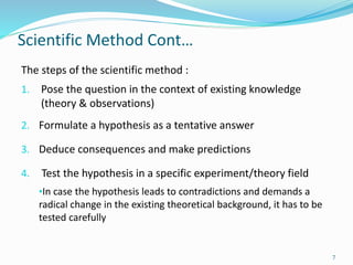 Scientific Method Cont…
The steps of the scientific method :
1. Pose the question in the context of existing knowledge
(theory & observations)
2. Formulate a hypothesis as a tentative answer
3. Deduce consequences and make predictions
4. Test the hypothesis in a specific experiment/theory field
•In case the hypothesis leads to contradictions and demands a
radical change in the existing theoretical background, it has to be
tested carefully
7
 