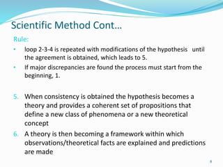 Scientific Method Cont…
Rule:
• loop 2-3-4 is repeated with modifications of the hypothesis until
the agreement is obtained, which leads to 5.
• If major discrepancies are found the process must start from the
beginning, 1.
5. When consistency is obtained the hypothesis becomes a
theory and provides a coherent set of propositions that
define a new class of phenomena or a new theoretical
concept
6. A theory is then becoming a framework within which
observations/theoretical facts are explained and predictions
are made
8
 