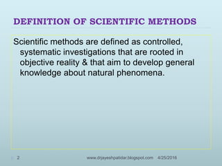 DEFINITION OF SCIENTIFIC METHODS
Scientific methods are defined as controlled,
systematic investigations that are rooted in
objective reality & that aim to develop general
knowledge about natural phenomena.
4/25/20162 www.drjayeshpatidar.blogspot.com
 