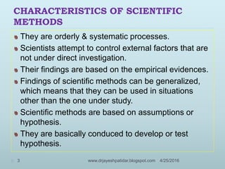 CHARACTERISTICS OF SCIENTIFIC
METHODS
They are orderly & systematic processes.
Scientists attempt to control external factors that are
not under direct investigation.
Their findings are based on the empirical evidences.
Findings of scientific methods can be generalized,
which means that they can be used in situations
other than the one under study.
Scientific methods are based on assumptions or
hypothesis.
They are basically conduced to develop or test
hypothesis.
4/25/20163 www.drjayeshpatidar.blogspot.com
 