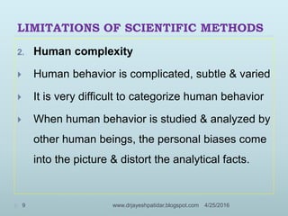 LIMITATIONS OF SCIENTIFIC METHODS
2. Human complexity
 Human behavior is complicated, subtle & varied
 It is very difficult to categorize human behavior
 When human behavior is studied & analyzed by
other human beings, the personal biases come
into the picture & distort the analytical facts.
4/25/20169 www.drjayeshpatidar.blogspot.com
 